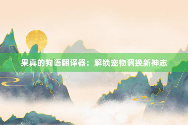 果真的狗语翻译器：解锁宠物调换新神志